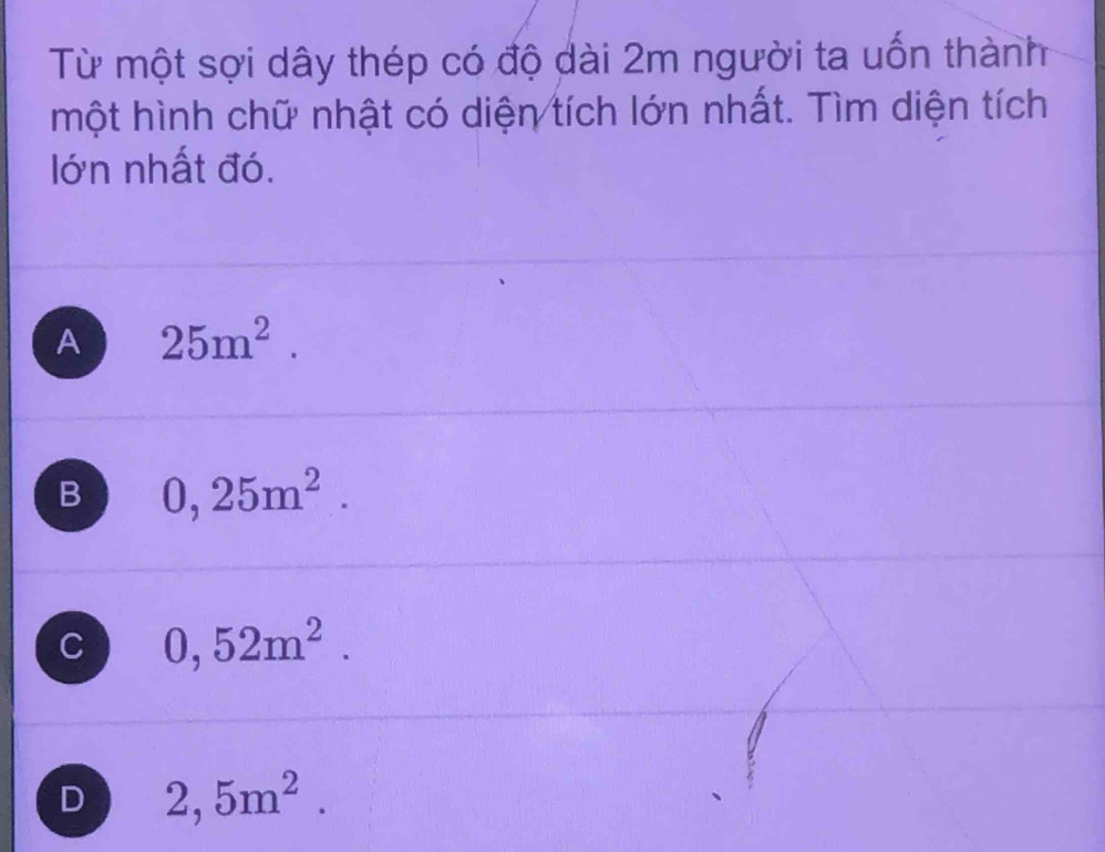 Từ một sợi dây thép có độ dài 2m người ta uốn thành
một hình chữ nhật có diện tích lớn nhất. Tìm diện tích
lớn nhất đó.
A 25m^2.
B 0,25m^2.
C 0,52m^2.
D 2,5m^2.