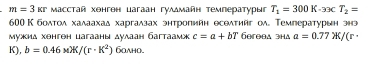 m=3kr Mасстай хонгон цагаан гулдмайн температурыг T_1=300K· 33cT_2=
600 К болтол халаахаδ харгалзах энтропийн еселτийг ол。 Темгературын энэ 
Μужид хенген цагааны дулаан багтаамж c=a+bT Gereea зha a=0.77X/(r·
K), b=0.46* K/(r· K^2) 6oλнo.