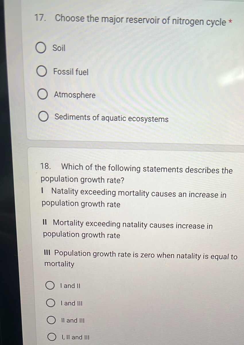 Choose the major reservoir of nitrogen cycle *
Soil
Fossil fuel
Atmosphere
Sediments of aquatic ecosystems
18. Which of the following statements describes the
population growth rate?
I Natality exceeding mortality causes an increase in
population growth rate
II Mortality exceeding natality causes increase in
population growth rate
III Population growth rate is zero when natality is equal to
mortality
I and II
I and III
II and III
I, I and III