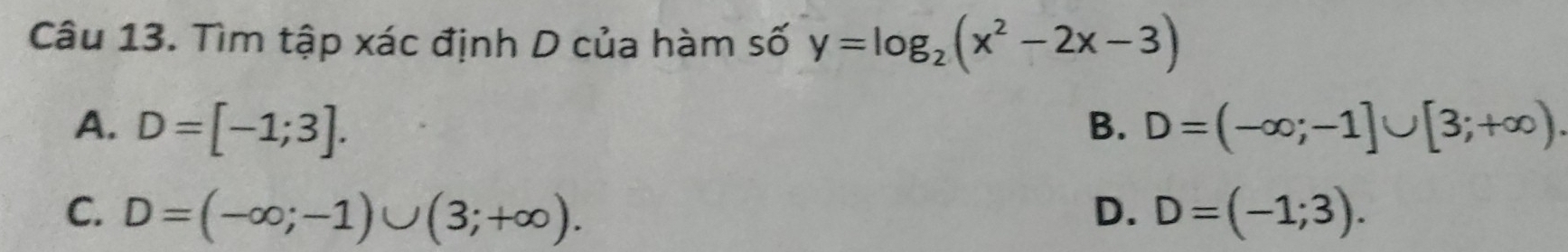 Tìm tập xác định D của hàm số y=log _2(x^2-2x-3)
A. D=[-1;3]. B. D=(-∈fty ;-1]∪ [3;+∈fty ).
C. D=(-∈fty ;-1)∪ (3;+∈fty ). D. D=(-1;3).