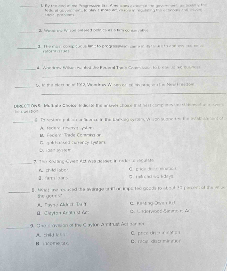 By the end of the Progressive Era, Americans expected the government, particularly the
federal government, to play a more active role in regulating the economy and soiving
social problems.
_
_2. Woodrow Wilson entered politics as a firm conservative
_
_3. The most conspicuous limit to progressivism came in its failure to address economic
reform issues
_
_4. Woodrow Wilson wanted the Federal Trade Commission to break up big business
_
_5. In the election of 1912, Woodrow Wilson called his program the New Freedom
_
DIRECTIONS: Multiple Choice Indicate the answer choice that best completes the statement or answer
the question
_6. To restore public confidence in the banking system, Wilson supported the establishment of a
A. federal reserve system.
B. Federal Trade Commission.
C. gold-based currency system
D. loan system.
_
7. The Keating-Owen Act was passed in order to regulate
A. child labor. C. price discrimination
B. farm loans. D. railroad workdays
_
8. What law reduced the average tariff on imported goods to about 30 percent of the value
the goods?
A. Payne-Aldrich Tariff C. Keating-Owen Act
B. Clayton Antitrust Act D. Underwood-Simmons Act
_
9. One provision of the Clayton Antitrust Act banned
A. child labor C. price discrimination
B. income tax D. racial discrimination