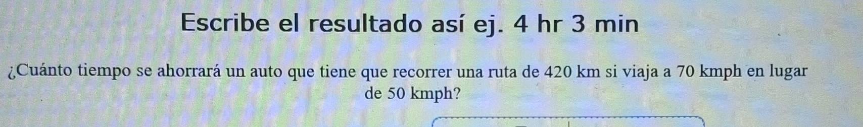 Escribe el resultado así ej. 4 hr 3 min
¿Cuánto tiempo se ahorrará un auto que tiene que recorrer una ruta de 420 km si viaja a 70 kmph en lugar 
de 50 kmph?