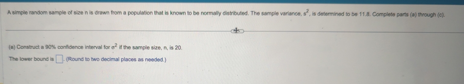 A simple random sample of size n is drawn from a population that is known to be normally distributed. The sample variance, s^2 , is determined to be 11.8. Complete parts (a) through (c). 
(a) Construct a 90% confidence interval for sigma^2 if the sample size, n, is 20. 
The lower bound is □. (Round to two decimal places as needed.)