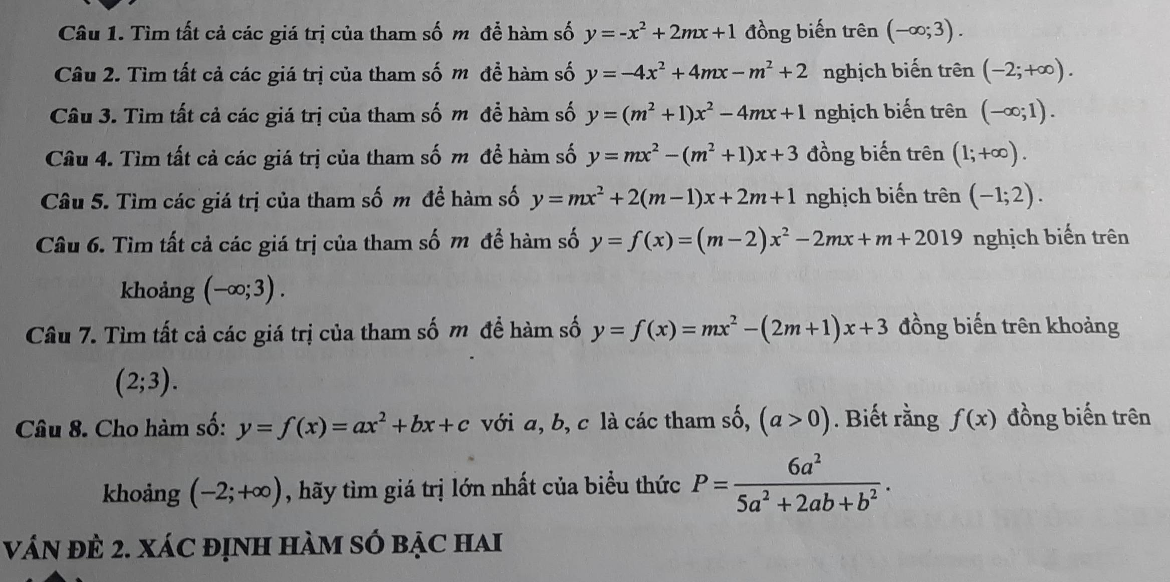 Tìm tất cả các giá trị của tham số m để hàm số y=-x^2+2mx+1 đồng biến trên (-∈fty ;3).
Câu 2. Tìm tất cả các giá trị của tham số m để hàm số y=-4x^2+4mx-m^2+2 nghịch biến trên (-2;+∈fty ).
Câu 3. Tìm tất cả các giá trị của tham số m để hàm số y=(m^2+1)x^2-4mx+1 nghịch biến trên (-∈fty ;1).
Câu 4. Tìm tất cả các giá trị của tham số m đề hàm số y=mx^2-(m^2+1)x+3 đồng biến trên (1;+∈fty ).
Câu 5. Tìm các giá trị của tham số m để hàm số y=mx^2+2(m-1)x+2m+1 nghịch biến trên (-1;2).
Câu 6. Tìm tất cả các giá trị của tham số m để hàm số y=f(x)=(m-2)x^2-2mx+m+2019 nghịch biến trên
khoảng (-∈fty ;3).
Câu 7. Tìm tất cả các giá trị của tham số m để hàm số y=f(x)=mx^2-(2m+1)x+3 đồng biến trên khoảng
(2;3).
Câu 8. Cho hàm số: y=f(x)=ax^2+bx+c với a, b, c là các tham số, (a>0). Biết rằng f(x) đồng biến trên
khoảng (-2;+∈fty ) , hãy tìm giá trị lớn nhất của biểu thức P= 6a^2/5a^2+2ab+b^2 .
váN đÊ 2. XáC đỊnh hàM SÓ bẠc hai