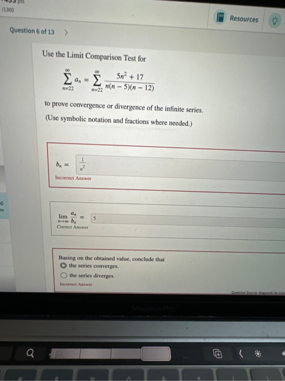 1300
Resources
Question 6 of 13
Use the Limit Comparison Test for
sumlimits _(n=22)^(∈fty)a_n=sumlimits _(n=22)^(∈fty) (5n^2+17)/n(n-5)(n-12) 
to prove convergence or divergence of the infinite series.
(Use symbolic notation and fractions where needed.)
b_n=  1/n^2 
Incorrect Answer
0
le
limlimits _nto ∈fty frac a_nb_n= 5
Correct Answer
Basing on the obtained value, conclude that
the series converges.
the series diverges.
Incorrect Answer
Question Source: Rogawski 4e Calc
。