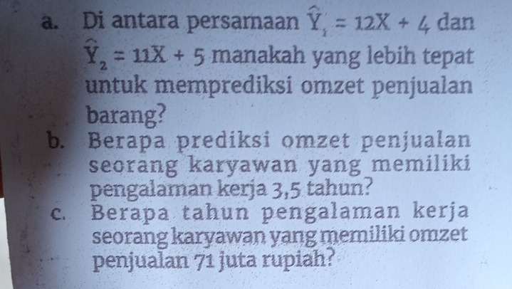 Di antara persamaan widehat Y_1=12X+4 dan
hat Y_2=11overline X+5 manakah yang lebih tepat
untuk memprediksi omzet penjualan
barang?
b. Berapa prediksi omzet penjualan
seorang karyawan yang memiliki
pengalaman kerja 3,5 tahun?
c. Berapa tahun pengalaman kerja
seorang karyawan yang memiliki omzet
penjualan 71 juta rupiah?