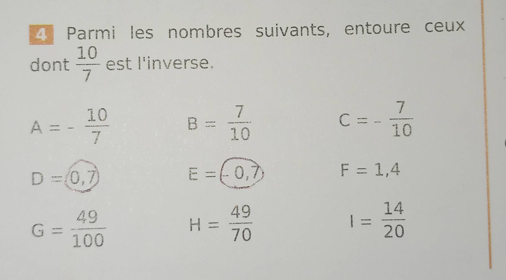 Parmi les nombres suivants, entoure ceux 
dont  10/7  est l'inverse.
A=- 10/7 
B= 7/10 
c=- 7/10 
D=(0,7)
E=(-0,7)
F=1,4
G= 49/100 
H= 49/70 
I= 14/20 