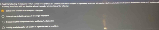Read the following: "Gatsby and I in turn leaned down and took the small reluctant hand. Afterward he kept looking at the child with surprise. I don't think he had ever really beleved in its existence before. (157). Gatsly's sho
at having seen Caisy with her daughter allows the reader to infer which of the following:
Gatsby was unaware that Daisy had a daughter.
Gatsby is excited at the prospect of being a step-father
Dalsy's daughter complicates Dalsy and Gatsby's relationship.
Gatsby now believes he will be able to repeat the past as he wishes.