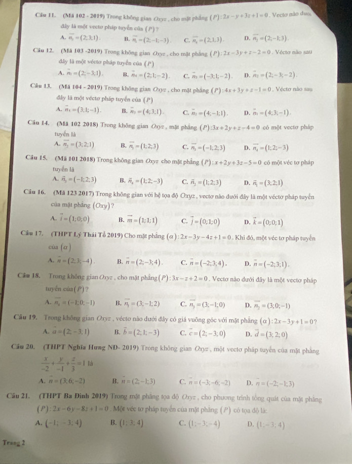 (Mã 102 - 2019) Trong không gian Oxyz , cho mật phẳng (P):2x-y+3z+1=0 Vecto não du
dây là một vecto pháp tuyến của ( ) ?
A. overline n_3=(2;3;1) B. overline n_1=(2;-1;-3). C. overline n_4=(2;1;3). D. vector n_2=(2;-1;3).
Câu 12. (Mã 103 -2019) Trong không gian Oxy , cho mặt pháng (P):2x-3y+z-2=0 Vécto não sau
dây là một vécto pháp tuyển của ()
A. vector n_1=(2;-3;1). B. overline n_4=(2;1;-2). C. vector n_3=(-3;1;-2). D. overline n_2=(2;-3;-2).
Câu 13. (Mã 104 - 2019) Trong không gian Oxyz , cho mặt phầng (P):4x+3y+z-1=0 , Vécto nào sau
đây là một véctơ pháp tuyển của (P)
A. overline n_4=(3;1;-1). B. overline n_3=(4;3;1). C. overline n_2=(4;-1;1). D. overline n_1=(4;3;-1).
Câu 14. (Mã 102 2018) Trong không gian Oxyz , mặt phắng (P):3x+2y+z-4=0 có một vectơ pháp
tuyến là
A. overline n_2=(3;2;1) B. overline n_1=(1;2;3) C. overline n_3=(-1;2;3) D. vector n_4=(1;2;-3)
Câu 15. (Mã 101 2018) Trong không gian Oxyz cho mặt phẳng (P):x+2y+3z-5=0 có một véc tơ pháp
tuyến là
A. vector n_3=(-1;2;3) B. vector n_4=(1;2;-3) C. overline n_2=(1;2;3) D. vector n_1=(3;2;1)
Cầu 16. (Mã 123 2017) Trong không gian với hệ tọa độ Oxyz , vectơ nào dưới đây là một véctơ pháp tuyển
của mặt phāng (Oxy) ?
A. vector i=(1;0;0) B. vector m=(1;1;1) C. vector j=(0;1;0) D. vector k=(0;0;1)
Câu 17. (THPT Lý Thái Tổ 2019) Cho mặt phẳng (alpha ):2x-3y-4z+1=0. Khi đó, một véc tơ pháp tuyển
cùa (α)
A. overline n=(2;3;-4). B. overline n=(2;-3;4). C. overline n=(-2;3;4). D. overline n=(-2;3;1).
Câu 18. Trong không gian Oxyz , cho mặt phẳng (P):3x-z+2=0. Vectơ nào dưới đây là một vectơ pháp
tuyến CU (P) ?
A. overline n_4=(-1;0;-1) B. overline n_1=(3;-1;2) C. overline n_3=(3;-1;0) D. overline n_2=(3;0;-1)
Câu 19. Trong không gian Oxyz , véctơ nào dưới đây có giá vuông góc với mặt phẳng (alpha ):2x-3y+1=0 ?
A. vector a=(2;-3;1) B. vector b=(2;1;-3) C. overline c=(2;-3;0) D. overline d=(3;2;0)
Câu 20. (THPT Nghĩa Hưng NĐ- 2019) Trong không gian Oxyz , một vectơ pháp tuyến của mặt phẳng
 x/-2 + y/-1 + z/3 =11
A. n=(3;6;-2) B. n=(2;-1;3) C. n=(-3;-6;-2) D. n=(-2;-1;3)
Cầu 21. (THPT Ba Đình 2019) Trong mặt phăng tọa độ Oxyz , cho phương trình tổng quát của mặt phẳng
(P):2x-6y-8z+1=0. Một véc tơ pháp tuyển của mặt phăng (P) có tọa độ là:
A. (-1;-3;4) B. (1;3;4) C. (1;-3;-4) D. (1;-3;4)
Trang 2