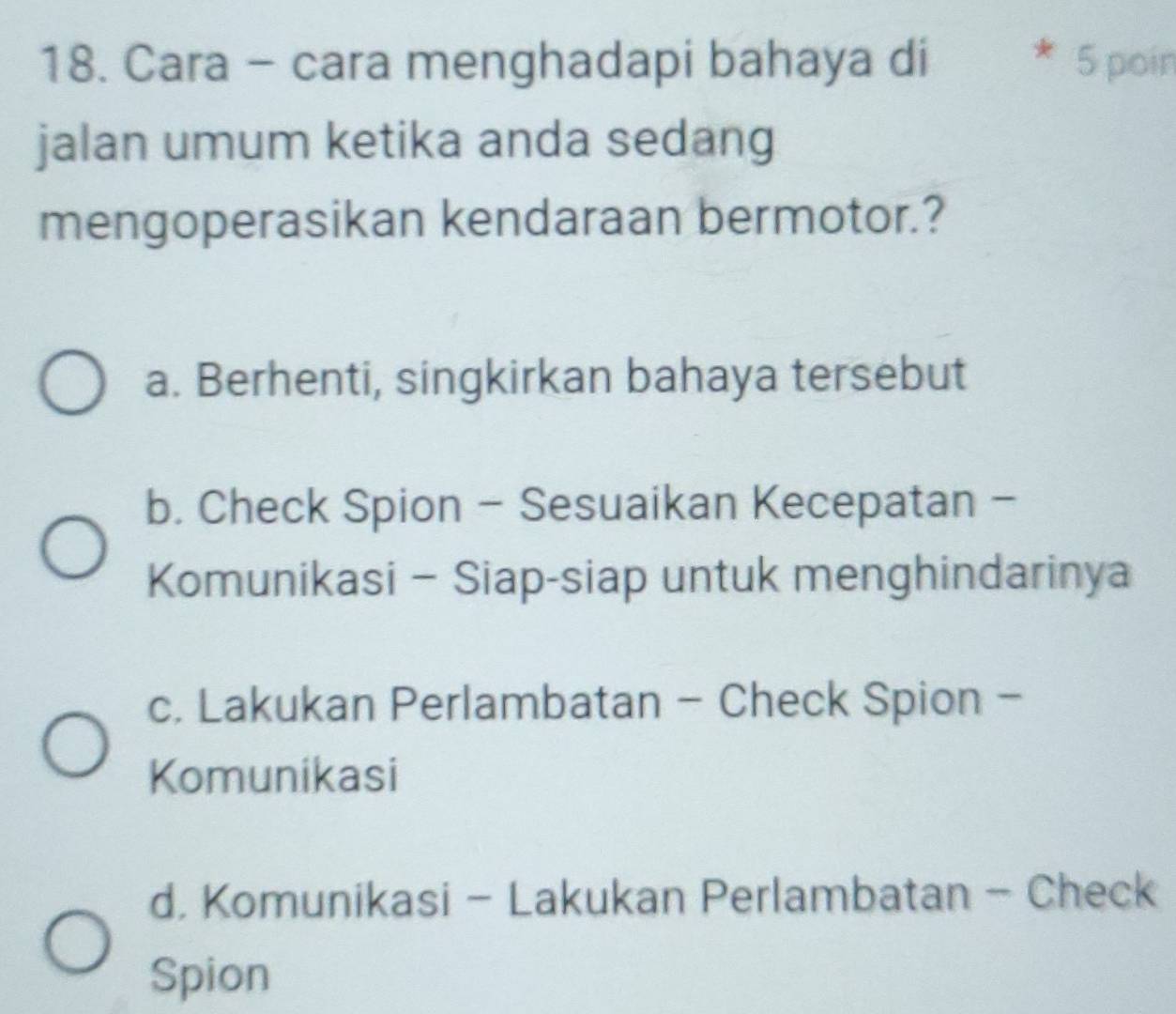 Cara - cara menghadapi bahaya di 5 poin
jalan umum ketika anda sedang
mengoperasikan kendaraan bermotor.?
a. Berhenti, singkirkan bahaya tersebut
b. Check Spion - Sesuaikan Kecepatan -
Komunikasi - Siap-siap untuk menghindarinya
c. Lakukan Perlambatan - Check Spion -
Komunikasi
d. Komunikasi - Lakukan Perlambatan - Check
Spion