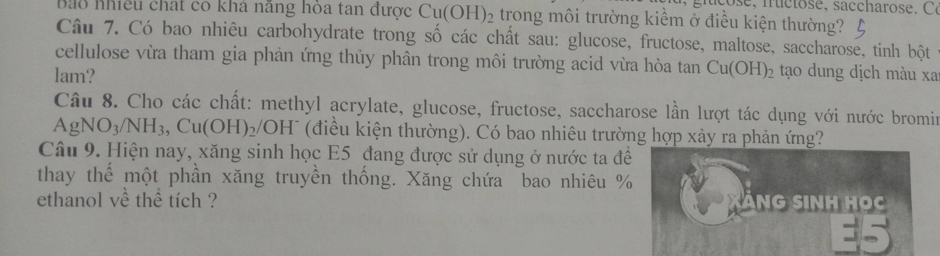 e, f u c t o e, s a ccharos e. 
bào nhiều chất có kha nang hóa tan được Cu(OH)_2 trong môi trường kiềm ở điều kiện thường? 
Câu 7. Có bao nhiêu carbohydrate trong số các chất sau: glucose, fructose, maltose, saccharose, tinh bột 
cellulose vừa tham gia phản ứng thủy phân trong môi trường acid vừa hòa tan Cu(OH)_2
lam? tạo dung dịch màu xa 
Câu 8. Cho các chất: methyl acrylate, glucose, fructose, saccharose lần lượt tác dụng với nước bromin
AgNO_3/NH_3, Cu(OH)_2/OH^- (điều kiện thường). Có bao nhiêu trường hợp xảy ra phản ứng? 
Câu 9. Hiện nay, xăng sinh học E5 đang được sử dụng ở nước ta để 
thay thế một phần xăng truyền thống. Xăng chứa bao nhiêu % 
ethanol về thể tích ? NG SINH HOC