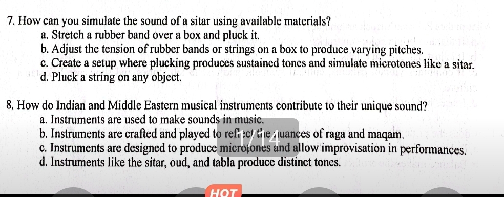 How can you simulate the sound of a sitar using available materials?
a. Stretch a rubber band over a box and pluck it.
b. Adjust the tension of rubber bands or strings on a box to produce varying pitches.
c. Create a setup where plucking produces sustained tones and simulate microtones like a sitar.
d. Pluck a string on any object.
8. How do Indian and Middle Eastern musical instruments contribute to their unique sound?
a. Instruments are used to make sounds in music.
b. Instruments are crafted and played to reflect the nuances of raga and maqam.
c. Instruments are designed to produce microtones and allow improvisation in performances.
d. Instruments like the sitar, oud, and tabla produce distinct tones.
hot