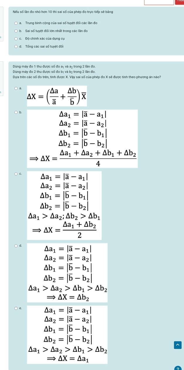 Nếu số lần đo nhỏ hơn 10 thì sai số của phép đo trực tiếp sẽ bằng
a. Trung bình cộng của sai số tuyệt đối các lần đo
b. Sai số tuyệt đối lớn nhất trong các lần đo
c. Độ chính xác của dụng cụ
d. Tổng các sai số tuyệt đối
Dùng máy đo 1 thu được số đo a₁ và a, trong 2 lần đo.
Dùng máy đo 2 thu được số đo bị và bị trong 2 lần đo.
Dựa trên các số đo trên, tính được X. Vậy sai số của phép đo X sẽ được tính theo phương án nào?
a. △ X=(frac △ aoverline a+frac △ boverline b)overline X
b.
△ a_1=|overline a-a_1|
△ a_2=|overline a-a_2|
△ b_1=|overline b-b_1|
△ b_2=|overline b-b_2|
△ X=frac △ a_1+△ a_2+△ b_1+△ b_24
C. △ a_1=|overline a-a_1|
△ a_2=|overline a-a_2|
△ b_1=|overline b-b_1|
△ b_2=|overline b-b_2|
△ a_1>△ a_2;△ b_2>△ b_1
△ X=frac △ a_1+△ b_22
d. △ a_1=|overline a-a_1|
△ a_2=|overline a-a_2|
△ b_1=|overline b-b_1|
△ b_2=|overline b-b_2|
△ a_1>△ a_2>△ b_1>△ b_2
Rightarrow △ X=△ b_2
) e.
△ a_1=|overline a-a_1|
△ a_2=|overline a-a_2|
△ b_1=|overline b-b_1|
△ b_2=|overline b-b_2|
△ a_1>△ a_2>△ b_1>△ b_2
Rightarrow △ X=△ a_1