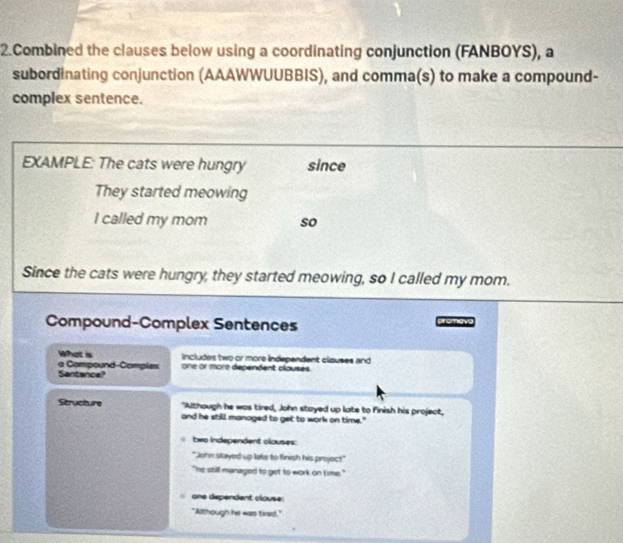 Combined the clauses below using a coordinating conjunction (FANBOYS), a
subordinating conjunction (AAAWWUUBBIS), and comma(s) to make a compound-
complex sentence.
EXAMPLE: The cats were hungry since
They started meowing
I called my mom so
Since the cats were hungry, they started meowing, so I called my mom.
Compound-Complex Sentences promava
What s includes two or more independent clauses and
a Compound-Comples one or more dépendent clauses 
Santenice?
Structure "Although he was tired, John stayed up late to finish his project,
and he still managed to get to work on time."
two independent clouses:
"John stayed up lats to finish his project"
` he still managed to get to work on time . "
one dependent clouse:
"Although he was tired."