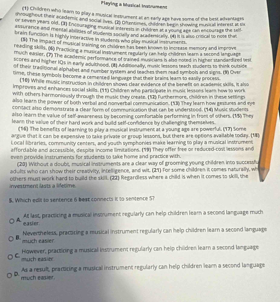 Playing a Musical Instrument
(1) Children who learn to play a musical instrument at an early age have some of the best advantages
throughout their academic and social lives. (2) Oftentimes, children begin showing musical interest at six
or seven years old, (3) Encouraging musical interests in children at a young age can encourage the self-
assurance and mental abilities of students socially and academically. (4) It is also critical to note that
brain function is highly interactive in students who play musical instruments.
(5) The impact of musical training on children has been known to increase memory and improve
reading skills. (6) Practicing a musical instrument regularly can help children learn a second language
much easier. (7) The academic performance of trained musicians is also noted in higher standardized test
scores and higher IQs in early adulthood. (8) Additionally, music lessons teach students to think outside
of their traditional alphabet and number system and teaches them read symbols and signs. (9) Over
time, these symbols become a cemented language that their brains learn to easily process.
(10) While music instruction in children shows clear evidence of the benefit on academic skills, it also
improves and enhances social skills. (11) Children who participate in music lessons learn how to work
with others harmoniously through the music they create. (12) Furthermore, children in these settings
also learn the power of both verbal and nonverbal communication. (13) They learn how gestures and eye
contact also demonstrate a clear form of communication that can be understood. (14) Music students
also learn the value of self-awareness by becoming comfortable performing in front of others. (15) They
learn the value of their hard work and build self-confidence by challenging themselves.
(16) The benefits of learning to play a musical instrument at a young age are powerful. (17) Some
argue that it can be expensive to take private or group lessons, but there are options available today. (18)
Local libraries, community centers, and youth symphonies make learning to play a musical instrument
affordable and accessible, despite income limitations. (19) They offer free or reduced-cost lessons and
even provide instruments for students to take home and practice with.
(20) Without a doubt, musical instruments are a clear way of grooming young children into successfu
adults who can show their creativity, intelligence, and wit. (21) For some children it comes naturally, wh
others must work hard to build the skill. (22) Regardless where a child is when it comes to skill, the
investment lasts a lifetime.
5. Which edit to sentence 6 best connects it to sentence 5?
At last, practicing a musical instrument regularly can help children learn a second language much
A.
easier
Nevertheless, practicing a musical instrument regularly can help children learn a second language
B.
much easier
However, practicing a musical instrument regularly can help children learn a second language
C.
much easier
As a result, practicing a musical instrument regularly can help children learn a second language
D.
much easier.