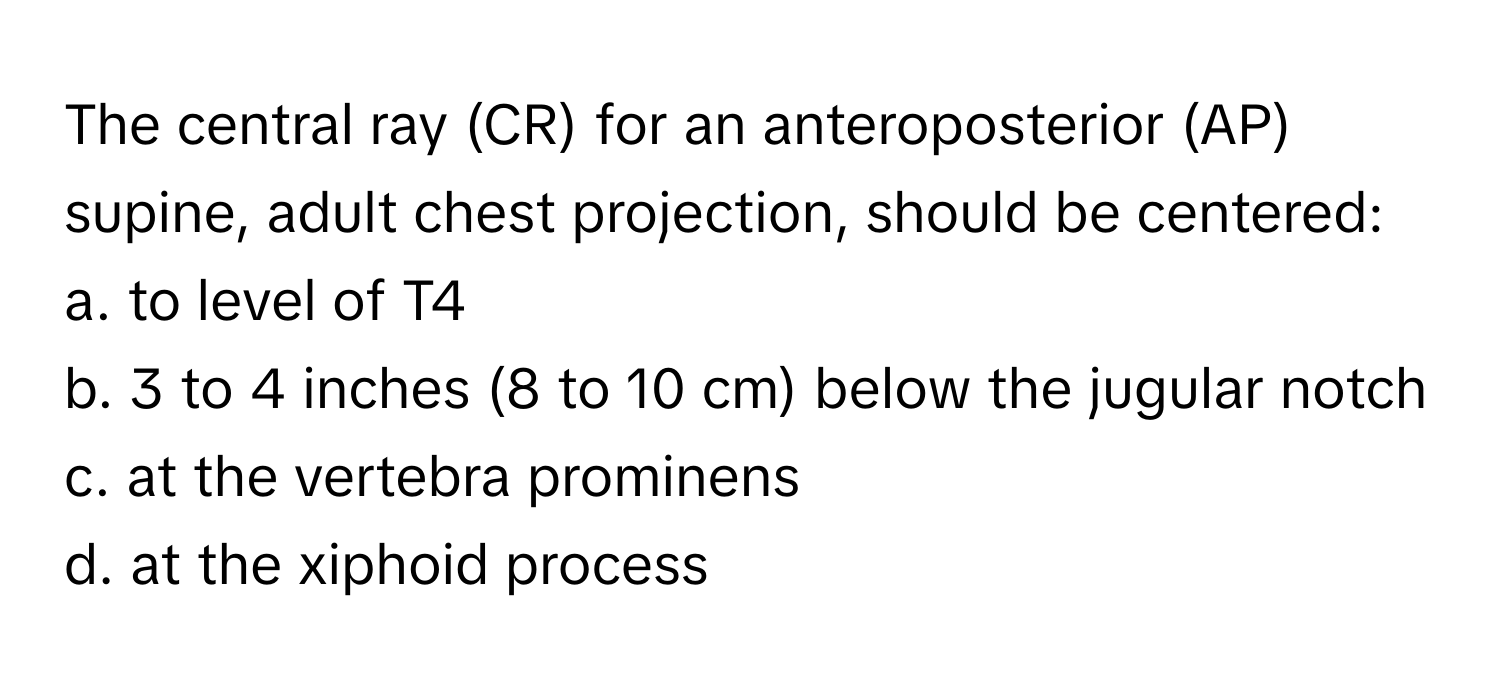 The central ray (CR) for an anteroposterior (AP) supine, adult chest projection, should be centered:

a. to level of T4
b. 3 to 4 inches (8 to 10 cm) below the jugular notch
c. at the vertebra prominens
d. at the xiphoid process