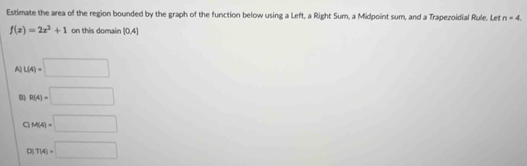 Estimate the area of the region bounded by the graph of the function below using a Left, a Right Sum, a Midpoint sum, and a Trapezoidial Rule. Let n=4.
f(x)=2x^2+1 on this domain [0,4]
A) L(4)=□
B) R(4)=□
C M(4)=□
D T(4)=□