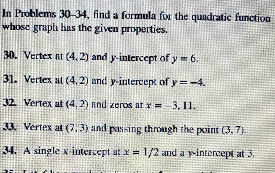 In Problems 30-34, find a formula for the quadratic function 
whose graph has the given properties. 
30. Vertex at (4,2) and y-intercept of y=6. 
31. Vertex at (4,2) and y-intercept of y=-4. 
32. Vertex at (4,2) and zeros at x=-3,11. 
33. Vertex at (7,3) and passing through the point (3,7). 
34. A single x-intercept at x=1/2 and a y-intercept at 3.