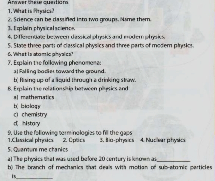 Answer these questions
1. What is Physics?
2, Science can be classified into two groups. Name them.
3. Explain physical science.
4. Differentiate between classical physics and modern physics.
5. State three parts of classical physics and three parts of modern physics.
6. What is atomic physics?
7. Explain the following phenomena:
a) Falling bodies toward the ground.
b) Rising up of a liquid through a drinking straw.
8. Explain the relationship between physics and
a) mathematics
b) biology
c) chemistry
d) history
9. Use the following terminologies to fill the gaps
1.Classical physics 2. Optics 3. Bio-physics 4. Nuclear physics
5. Quantum me chanics
a) The physics that was used before 20 century is known as_
b) The branch of mechanics that deals with motion of sub-atomic particles
is_