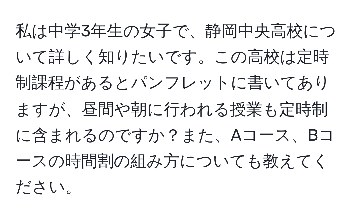 私は中学3年生の女子で、静岡中央高校について詳しく知りたいです。この高校は定時制課程があるとパンフレットに書いてありますが、昼間や朝に行われる授業も定時制に含まれるのですか？また、Aコース、Bコースの時間割の組み方についても教えてください。