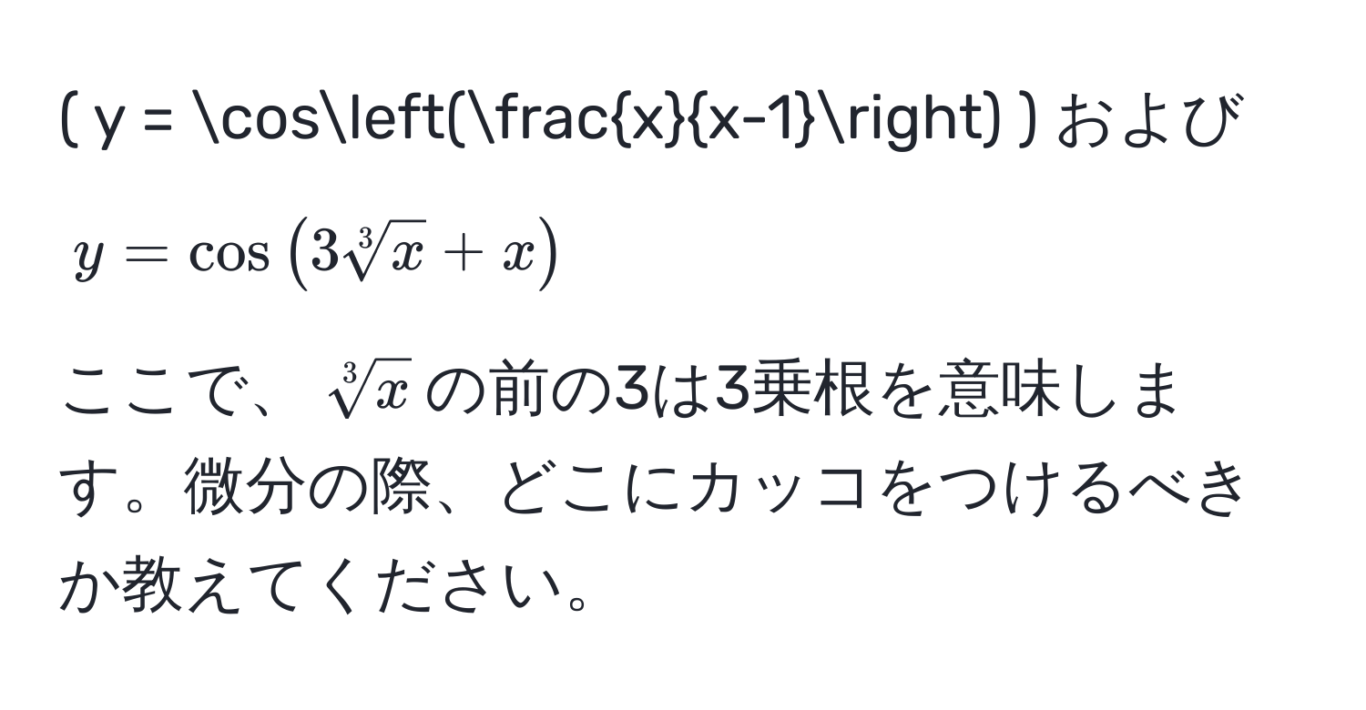 ( y = cos( x/x-1 ) ) および ( y = cos(3sqrt[3](x) + x) ) 
ここで、(sqrt[3](x))の前の3は3乗根を意味します。微分の際、どこにカッコをつけるべきか教えてください。