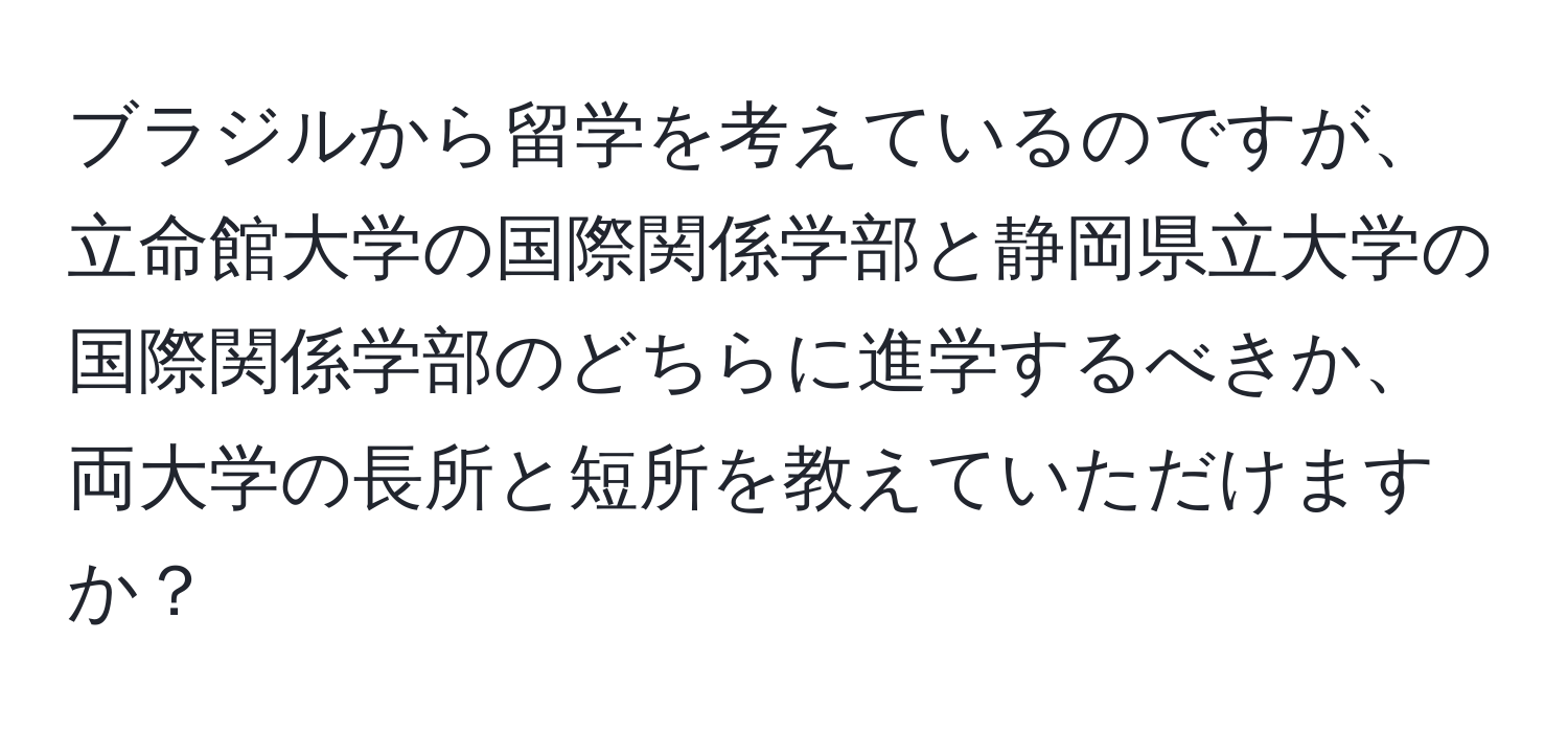 ブラジルから留学を考えているのですが、立命館大学の国際関係学部と静岡県立大学の国際関係学部のどちらに進学するべきか、両大学の長所と短所を教えていただけますか？