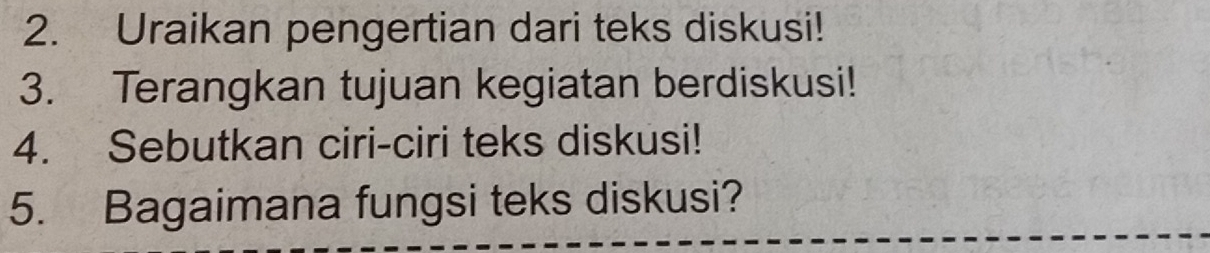 Uraikan pengertian dari teks diskusi! 
3. Terangkan tujuan kegiatan berdiskusi! 
4. Sebutkan ciri-ciri teks diskusi! 
5. Bagaimana fungsi teks diskusi?