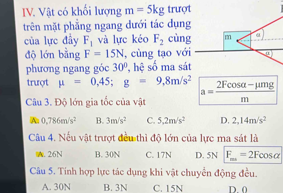 Vật có khối lượng m=5kg trượt
trên mặt phăng ngang dưới tác dụng
của lực đầy F_1 và lực kéo F_2 cùng m α
độ lớn bằng F=15N , cùng tạo với
a
phương ngang góc 30° , hệ số ma sát
trượt mu =0,45; g=9,8m/s^2
Câu 3. Độ lớn gia tốc của vật
a= (2Fcos alpha -mu mg)/m 
A. 0,786m/s^2 B. 3m/s^2 C. 5,2m/s^2 D. 2,14m/s^2
Câu 4. Nếu vật trượt đều thì độ lớn của lực ma sát là
A. 26N B. 30N C. 17N D. 5N F_ms=2Fcos alpha
Câu 5. Tính hợp lực tác dụng khi vật chuyển động đều.
A. 30N B. 3N C. 15N D. 0