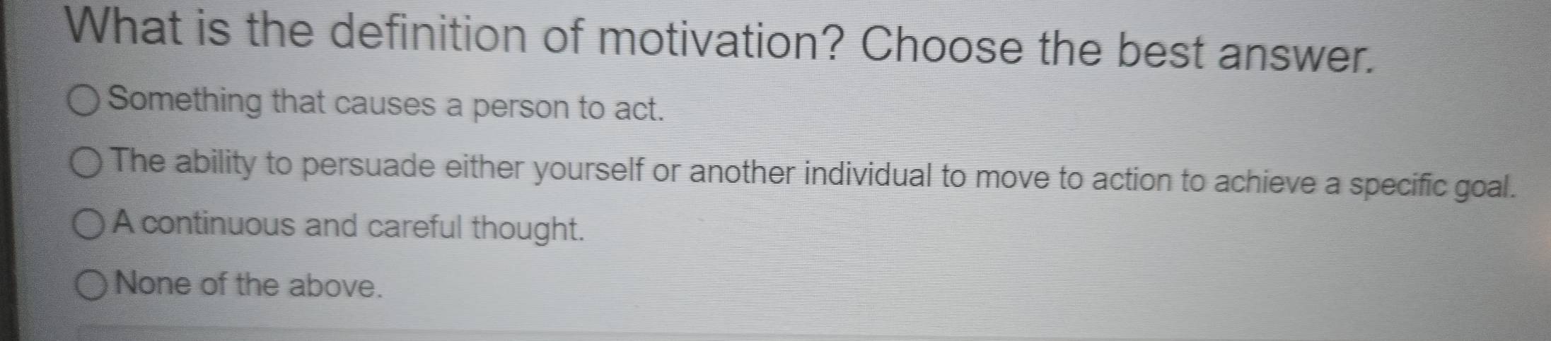 What is the definition of motivation? Choose the best answer.
Something that causes a person to act.
The ability to persuade either yourself or another individual to move to action to achieve a specific goal.
A continuous and careful thought.
None of the above.