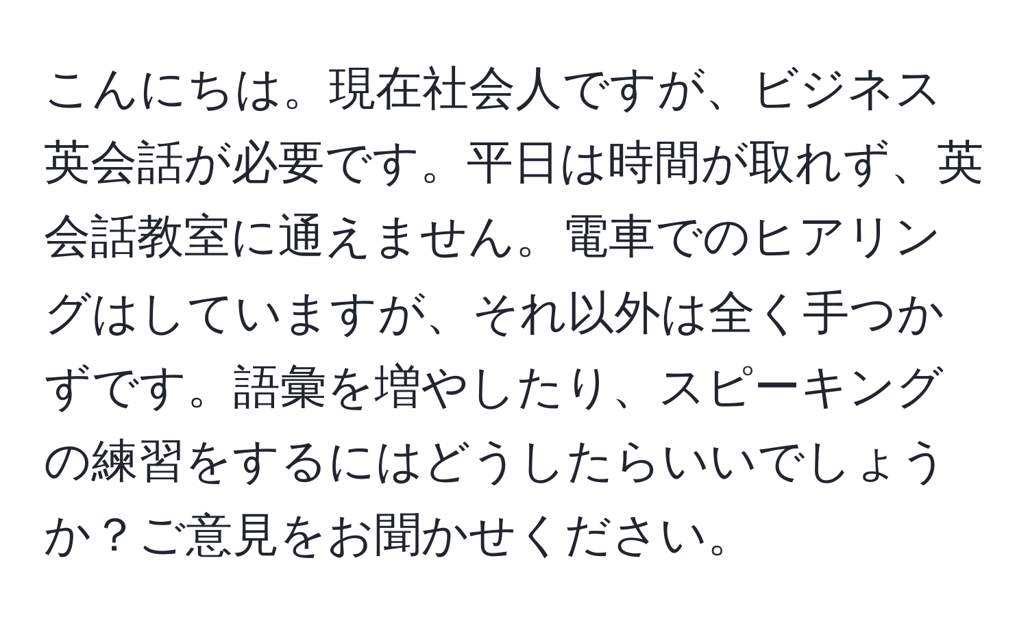 こんにちは。現在社会人ですが、ビジネス英会話が必要です。平日は時間が取れず、英会話教室に通えません。電車でのヒアリングはしていますが、それ以外は全く手つかずです。語彙を増やしたり、スピーキングの練習をするにはどうしたらいいでしょうか？ご意見をお聞かせください。