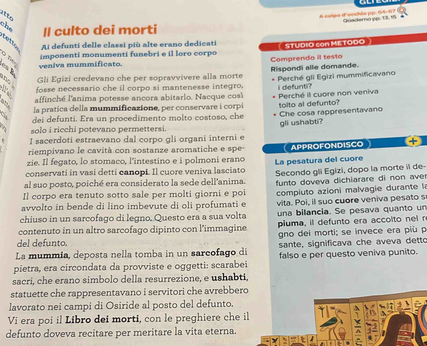 A calpo d'occhia pp. 64-67 O
Qüaderno pp. 13, 15
atto che Il culto dei morti
tettor Ai defunti delle classi più alte erano dedicati
C STUDIO con METODO
imponenti monumenti funebri e il loro corpo
o ne
Comprendo il testo
veniva mummificato.
ea B
B fosse necessario che il corpo si mantenesse integro, i defunti?  Perché gli Egizi mummificavano
no 
Gli Egizi credevano che per sopravvivere alla morte Rispondi alle domande.
affinché l’anima potesse ancora abitarlo. Nacque così
la pratica della mummificazione, per conservare i corpi Perché il cuore non veniva
tolto al defunto?
dei defunti. Era un procedimento molto costoso, che Che cosa rappresentavano
va solo i ricchi potevano permettersi. gli ushabti?
I sacerdoti estraevano dal corpo gli organi interni e
riempivano le cavità con sostanze aromatiche e spe- APPROFONDISCO
zie. Il fegato, lo stomaco, l’intestino e i polmoni erano
conservati in vasi detti canopi. Il cuore veniva lasciato La pesatura del cuore
al suo posto, poiché era considerato la sede dell’anima. Secondo gli Egizi, dopo la morte il de-
Il corpo era tenuto sotto sale per molti giorni e poi funto doveva dichiarare di non aver
avvolto in bende di lino imbevute di oli profumati e  compiuto azioni malvagie durante la
vita. Poi, il suo cuore veniva pesato s
chiuso in un sarcofago di legno. Questo era a sua volta una bilancia. Se pesava quanto un
contenuto in un altro sarcofago dipinto con l’immagine piuma, il defunto era accolto nel r
del defunto. gno dei morti; se invece era più p
sante, significava che aveva detto
La mummia, deposta nella tomba in un sarcofago di falso e per questo veniva punito.
pietra, era circondata da provviste e oggetti: scarabei
sacri, che erano simbolo della resurrezione, e ushabti,
statuette che rappresentavano i servitori che avrebbero
lavorato nei campi di Osiride al posto del defunto.
=
Vi era poi il Libro dei morti, con le preghiere che il
defunto doveva recitare per meritare la vita eterna.
a