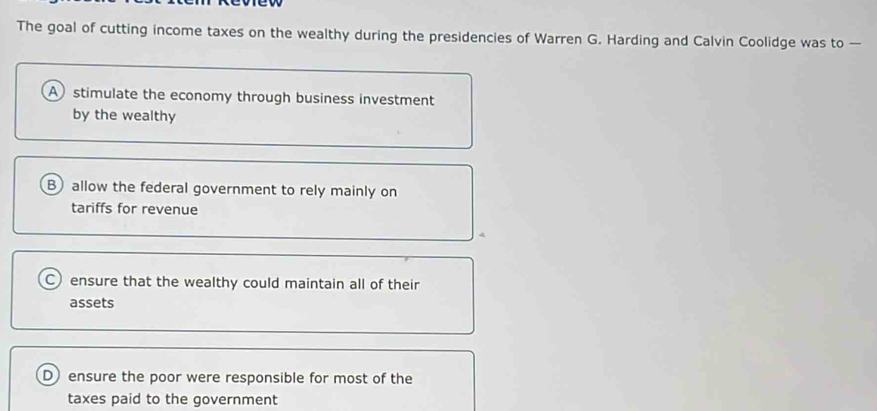 The goal of cutting income taxes on the wealthy during the presidencies of Warren G. Harding and Calvin Coolidge was to —
A stimulate the economy through business investment
by the wealthy
B) allow the federal government to rely mainly on
tariffs for revenue
C ensure that the wealthy could maintain all of their
assets
D ensure the poor were responsible for most of the
taxes paid to the government
