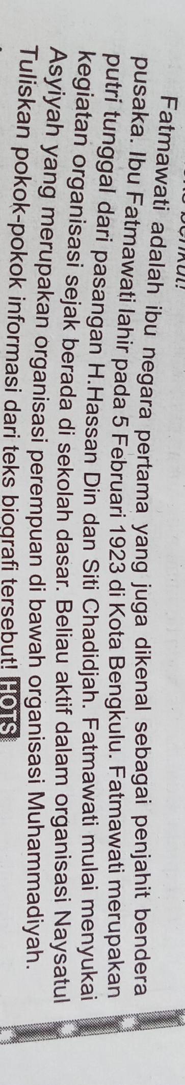 Fatmawati adalah ibu negara pertama yang juga dikenal sebagai penjahit bendera 
pusaka. Ibu Fatmawati Iahir pada 5 Februari 1923 di Kota Bengkulu. Fatmawati merupakan 
putri tunggal dari pasangan H.Hassan Din dan Siti Chadidjah. Fatmawati mulai menyukai 
kegiatan organisasi sejak berada di sekolah dasar. Beliau aktif dalam organisasi Naysatul 
Asyiyah yang merupakan organisasi perempuan di bawah organisasi Muhammadiyah. 
Tuliskan pokok-pokok informasi dari teks biografi tersebut! Hors