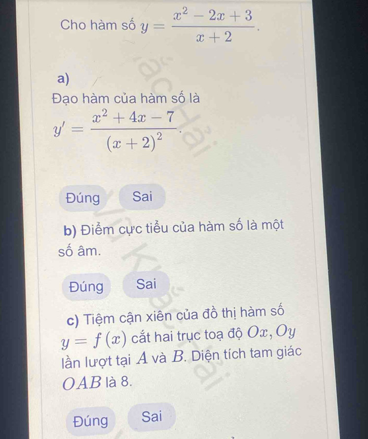 Cho hàm số y= (x^2-2x+3)/x+2 . 
a)
Đạo hàm của hàm số là
y'=frac x^2+4x-7(x+2)^2. 
Đúng Sai
b) Điểm cực tiểu của hàm số là một
số âm.
Đúng Sai
c) Tiệm cận xiên của đồ thị hàm số
y=f(x) cắt hai trục toạ độ Ox, Oy
lần lượt tại A và B. Diện tích tam giác
OAB là 8.
Đúng Sai