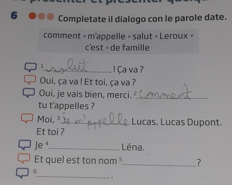 Completate il dialogo con le parole date. 
comment « m'appelle • salut • Leroux » 
c'est - de famille 
1 
_ ! Ça va 
Oui, ça va ! Et toi, ça va ? 
Oui, je vais bien, merci. ²_ 
tu t'appelles ? 
Moi, _Lucas, Lucas Dupont. 
Et toi ? 
Je ⁴_ Léna. 
Et quel est ton nom 5 _ ? 
_ 
6 
`