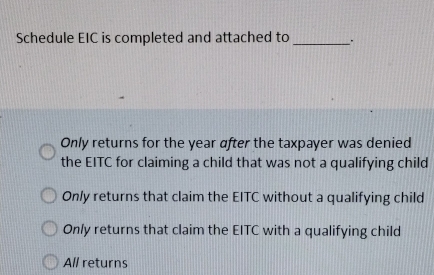 Schedule EIC is completed and attached to _.
Only returns for the year after the taxpayer was denied
the EITC for claiming a child that was not a qualifying child
Only returns that claim the EITC without a qualifying child
Only returns that claim the EITC with a qualifying child
All returns