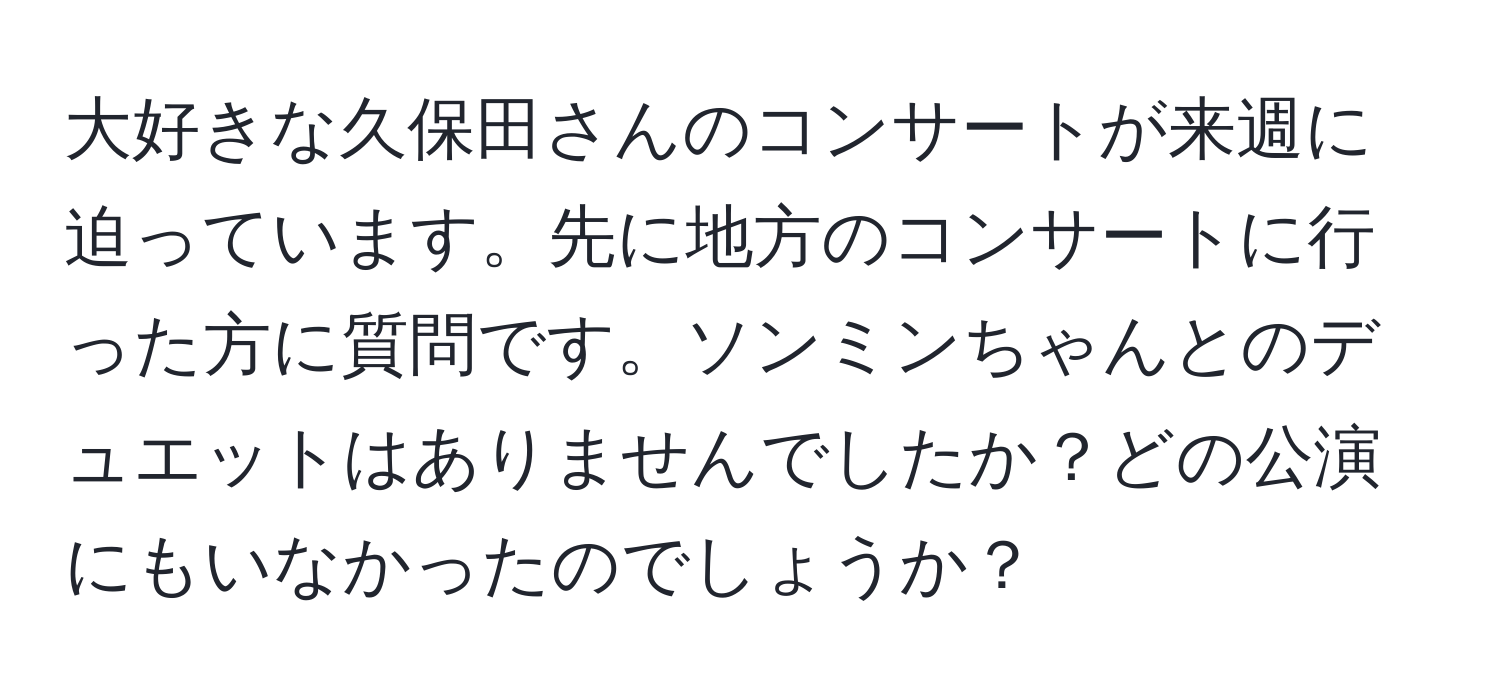 大好きな久保田さんのコンサートが来週に迫っています。先に地方のコンサートに行った方に質問です。ソンミンちゃんとのデュエットはありませんでしたか？どの公演にもいなかったのでしょうか？