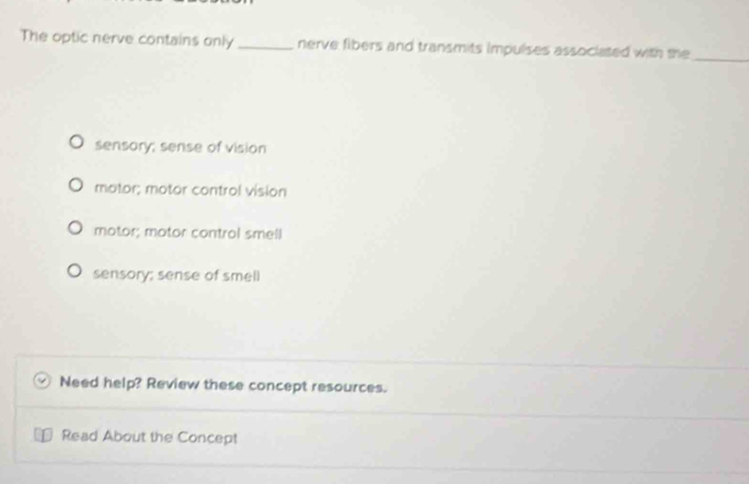 The optic nerve contains only_ nerve fibers and transmits impulses associated with the_
sensory; sense of vision
motor; motor control vision
motor; motor control smell
sensory; sense of smell
Need help? Review these concept resources.
Read About the Concept