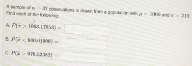 A sample of n=37 observations is drawn from a population with mu =1000
Find each of the following: and sigma =210. 
A P(overline x>1063.17853)=□
B. P(overline x<940.61909)=□
C. P(overline x>976.52382)=□