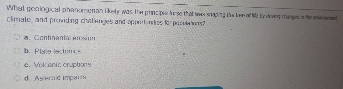 What geological phenomenon likely was the principle forse that was shaping the tree of life by driving changes in the environment,
climate, and providing challenges and opportunities for populations?
a. Continental erosion
b. Plate tectonics
c. Volcanic eruptions
d. Asteroid impacts