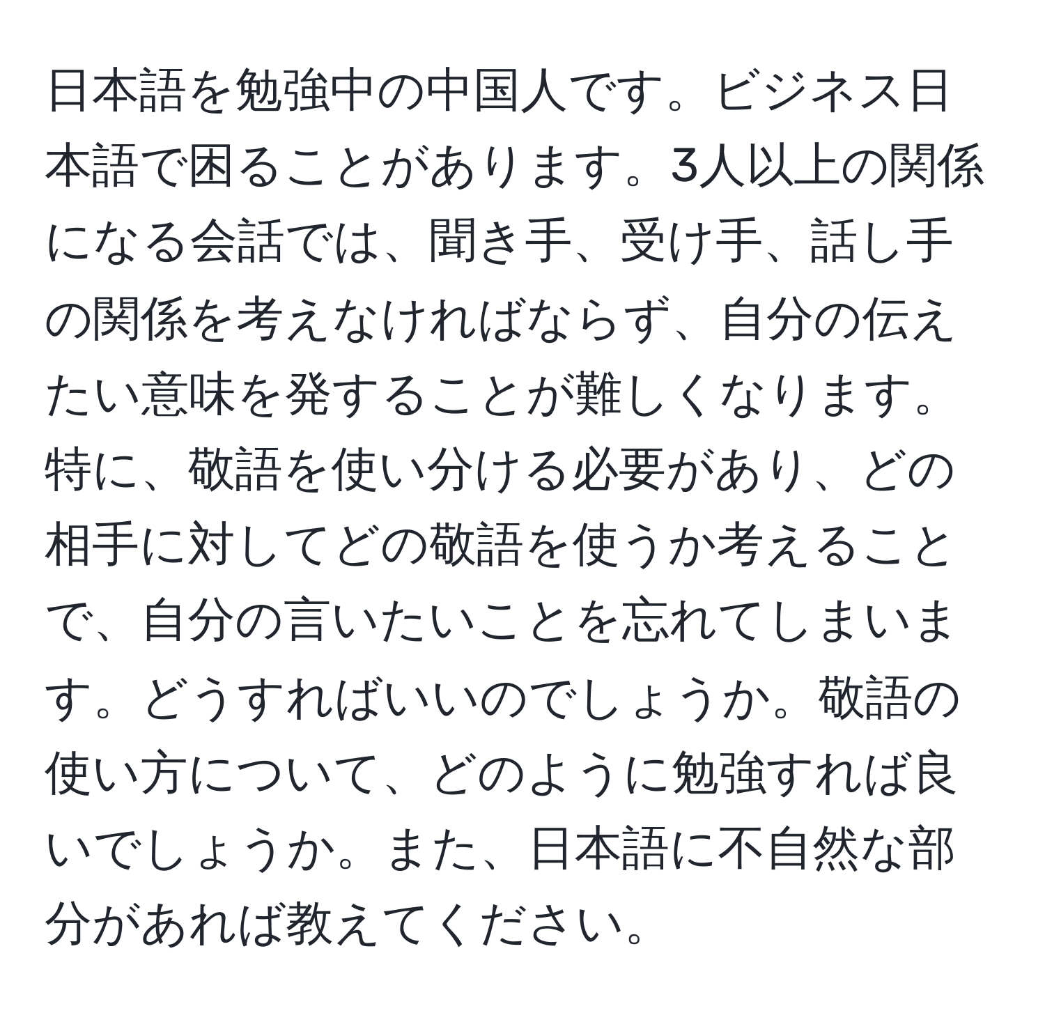 日本語を勉強中の中国人です。ビジネス日本語で困ることがあります。3人以上の関係になる会話では、聞き手、受け手、話し手の関係を考えなければならず、自分の伝えたい意味を発することが難しくなります。特に、敬語を使い分ける必要があり、どの相手に対してどの敬語を使うか考えることで、自分の言いたいことを忘れてしまいます。どうすればいいのでしょうか。敬語の使い方について、どのように勉強すれば良いでしょうか。また、日本語に不自然な部分があれば教えてください。