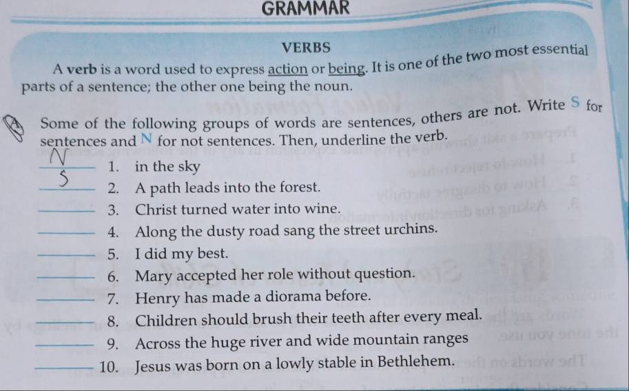 GRAMMAR 
VERBS 
A verb is a word used to express action or being. It is one of the two most essential 
parts of a sentence; the other one being the noun. 
Some of the following groups of words are sentences, others are not. Write S for 
sentences and N for not sentences. Then, underline the verb. 
_1. in the sky 
_2. A path leads into the forest. 
_3. Christ turned water into wine. 
_4. Along the dusty road sang the street urchins. 
_5. I did my best. 
_6. Mary accepted her role without question. 
_7. Henry has made a diorama before. 
_8. Children should brush their teeth after every meal. 
_9. Across the huge river and wide mountain ranges 
_10. Jesus was born on a lowly stable in Bethlehem.