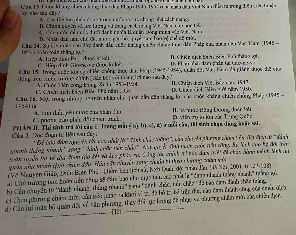 Tào điều kiệh cho nhân dân ca nước chuân bị cho kháng chiên lầu dấi
Câu 13. Cuộc kháng chiến chống thực dân Pháp (1945-1954) của nhân dân Việt Nam diễn ra trong điều kiện thuận
lợi nào sau đây?
A. Các thế lực phản động trong nước ra sức chống phá cách mạng.
B. Chính quyền và lực lượng vũ trang cách mạng Việt Nam còn non trẻ.
C. Các nước đế quốc dưới danh nghĩa là quân Đồng minh vào Việt Nam.
D. Nhân dân làm chủ đất nước, gắn bó, quyết tâm bảo vệ chế độ mới.
Câu 14. Sự kiện nào sau đây đánh dấu cuộc kháng chiến chống thực dân Pháp của nhân dân Việt Nam (1945 -
1954) hoàn toàn thắng lợi?
A. Hiệp định Pa-ri được kí kết. B. Chiến dịch Điện Biên Phủ thắng lợi.
C. Hiệp định Giơ-ne-vơ được kí kết. D. Pháp phải đàm phán tại Giơ-ne-vơ.
Câu 15. Trong cuộc kháng chiến chống thực dân Pháp (1945-1954), quân đội Việt Nam đã giành được thế chủ
động trên chiến trường chính (Bắc bộ) với thắng lợi nào sau đây?
A. Cuộc Tiến công Đông-Xuân 1953-1954. B. Chiến dịch Việt Bắc năm 1947.
C. Chiến dịch Điện Biên Phủ năm 1954. D. Chiến dịch Biên giới năm 1950.
Câu 16. Một trong những nguyên nhân chủ quan dẫn đến thắng lợi của cuộc kháng chiến chống Pháp (1945 -
1954) là
A. tinh thần yêu nước của nhân dân.  B. ba nước Đông Dương đoàn kết.
C. phong trào phản đối chiến tranh. D. viện trợ to lớn của Trung Quốc.
PHÀN II. Thí sinh trả lời câu 1. Trong mỗi ý a), b), c), d) ở mỗi câu, thi sinh chọn đúng hoặc sai.
Câu 1. Đọc đoạn tư liệu sau đây:
'Để bảo đảm nguyên tắc cao nhất là “đánh chắc thắng”, cần chuyển phượng châm tiêu diệt địch từ “đánh
nhanh thắng nhanh” sang “đánh chắc tiến chắc”. Nay quyết định hoãn cuộc tiến công. Ra lệnh cho bộ đội trên
toàn tuyến lui về địa điểm tập kết và kéo pháo ra. Công tác chính trị bảo đảm triệt để chấp hành mệnh lệnh lui
quân như mệnh lệnh chiến đấu. Hậu cần chuyến sang chuẩn bị theo phương châm mới ''.
(Võ Nguyên Giáp, Điện Biên Phủ - Điểm hẹn lịch sử, Nxb Quân đội nhân dân, Hà Nội, 2001, tr.107-108)
a) Chủ trương tạm hoãn tiến công sẽ đảm bảo cho mục tiêu cao nhất là “đánh nhanh thắng nhanh” thắng lợi.
b) Cần chuyển từ “đánh nhanh, thắng nhanh” sang “đánh chắc, tiến chắc” đề bảo đảm đánh chắc thắng.
c) Theo phương châm mới, cần kéo pháo ra khỏi vị trí để bố trí lại trận địa, bảo đảm thành công của chiến dịch.
d) Cần lui toàn bộ quân đội về hậu phương, thay đổi lực lượng để phục vụ phương châm mới của chiến dịch.
_Hết