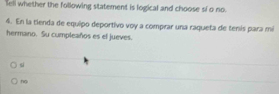 Tell whether the following statement is logical and choose sí o no.
4. En la tienda de equipo deportivo voy a comprar una raqueta de tenís para mí
hermano. Su cumpleaños es el jueves.
si
no