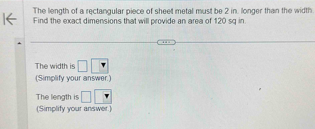 The length of a rectangular piece of sheet metal must be 2 in. longer than the width. 
Find the exact dimensions that will provide an area of 120 sq in. 
The width is □
(Simplify your answer.) 
The length is □
(Simplify your answer.)