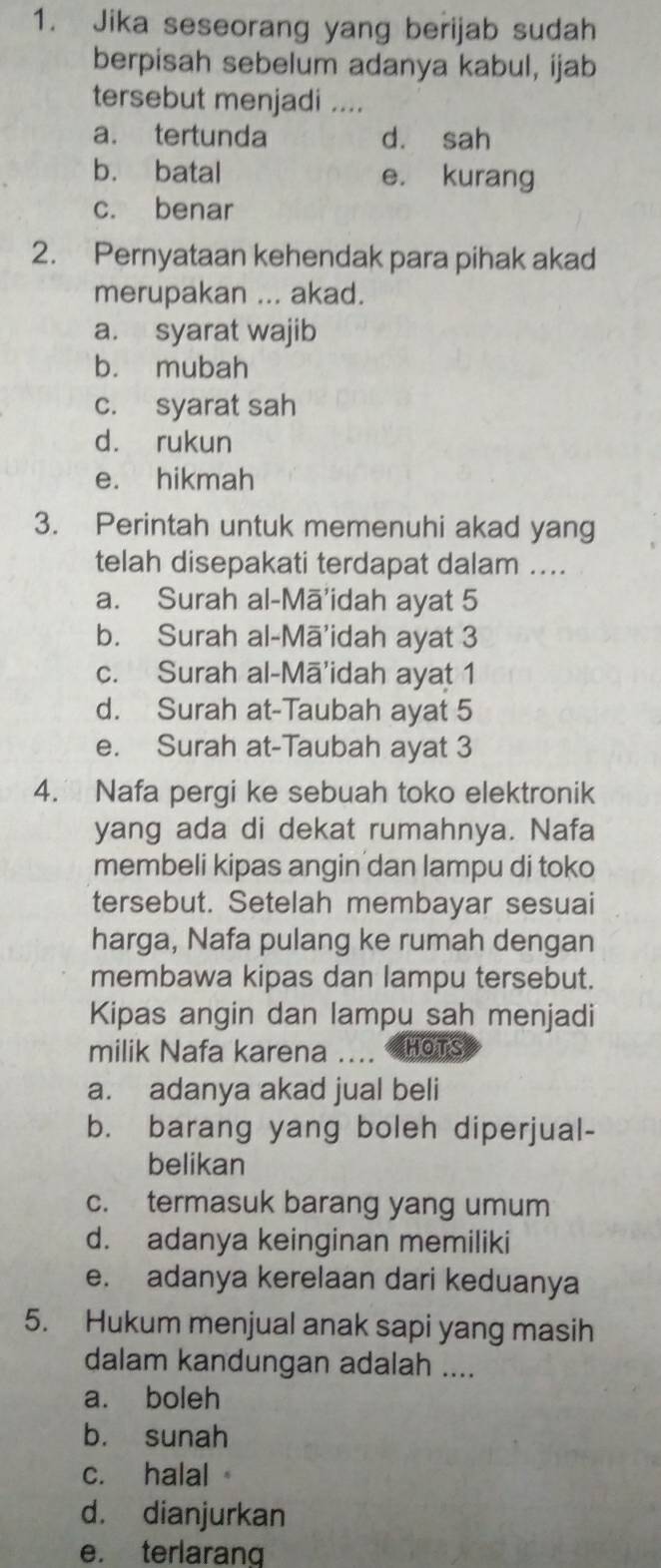 Jika seseorang yang berijab sudah
berpisah sebelum adanya kabul, ijab
tersebut menjadi ....
a. tertunda d. sah
b. batal e. kurang
c. benar
2. Pernyataan kehendak para pihak akad
merupakan ... akad.
a. syarat wajib
b. mubah
c. syarat sah
d. rukun
e. hikmah
3. Perintah untuk memenuhi akad yang
telah disepakati terdapat dalam ....
a. Surah al-Mā'idah ayat 5
b. Surah al-Mā'idah ayat 3
c. Surah al-Mā'idah ayat 1
d. Surah at-Taubah ayat 5
e. Surah at-Taubah ayat 3
4. Nafa pergi ke sebuah toko elektronik
yang ada di dekat rumahnya. Nafa
membeli kipas angin dan lampu di toko
tersebut. Setelah membayar sesuai
harga, Nafa pulang ke rumah dengan
membawa kipas dan lampu tersebut.
Kipas angin dan lampu sah menjadi
milik Nafa karena …. HOTS
a. adanya akad jual beli
b. barang yang boleh diperjual-
belikan
c. termasuk barang yang umum
d. adanya keinginan memiliki
e. adanya kerelaan dari keduanya
5. Hukum menjual anak sapi yang masih
dalam kandungan adalah ....
a. boleh
b. sunah
c. halal
d. dianjurkan
e. terlaranq