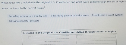 Which ideas were included in the original U.S. Constitution and which were added through the Bill of Rights
Move the ideas to the correct boxes.
Providing access to a trial by jury Separating governmental powers Establishing a court syster
Allowing peaceful protests
Included in the Original U.S. Constitution Added through the Bill of Rights