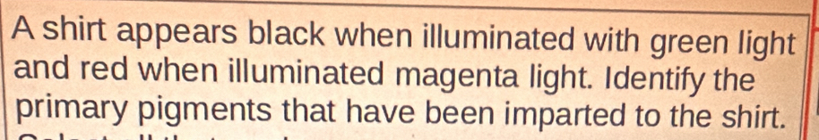 A shirt appears black when illuminated with green light 
and red when illuminated magenta light. Identify the 
primary pigments that have been imparted to the shirt.