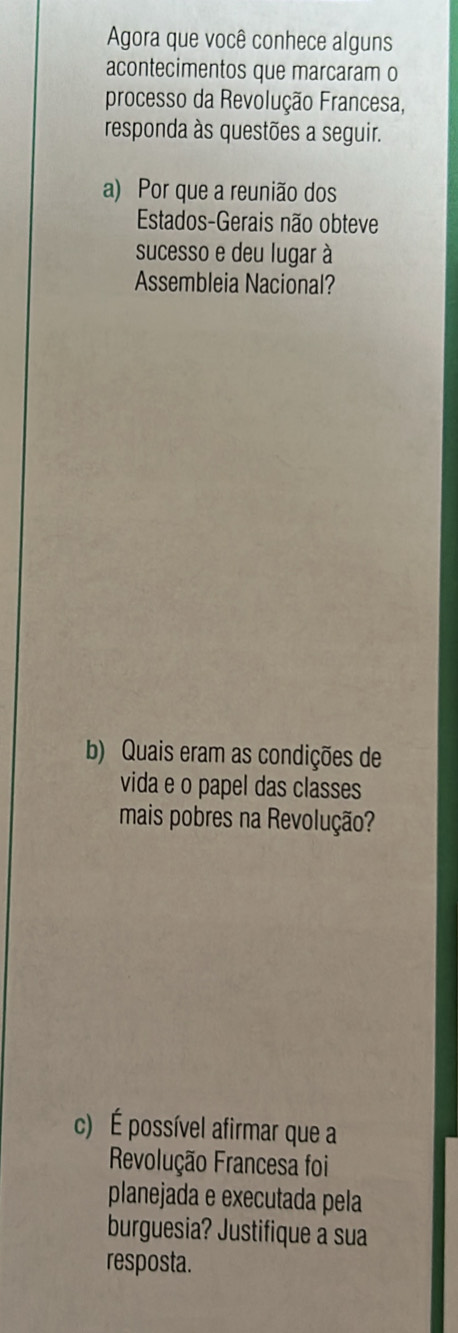 Agora que você conhece alguns 
acontecimentos que marcaram o 
processo da Revolução Francesa, 
responda às questões a seguir. 
a) Por que a reunião dos 
Estados-Gerais não obteve 
sucesso e deu lugar à 
Assembleia Nacional? 
b) Quais eram as condições de 
vida e o papel das classes 
mais pobres na Revolução? 
c) É possível afirmar que a 
Revolução Francesa foi 
planejada e executada pela 
burguesia? Justifique a sua 
resposta.