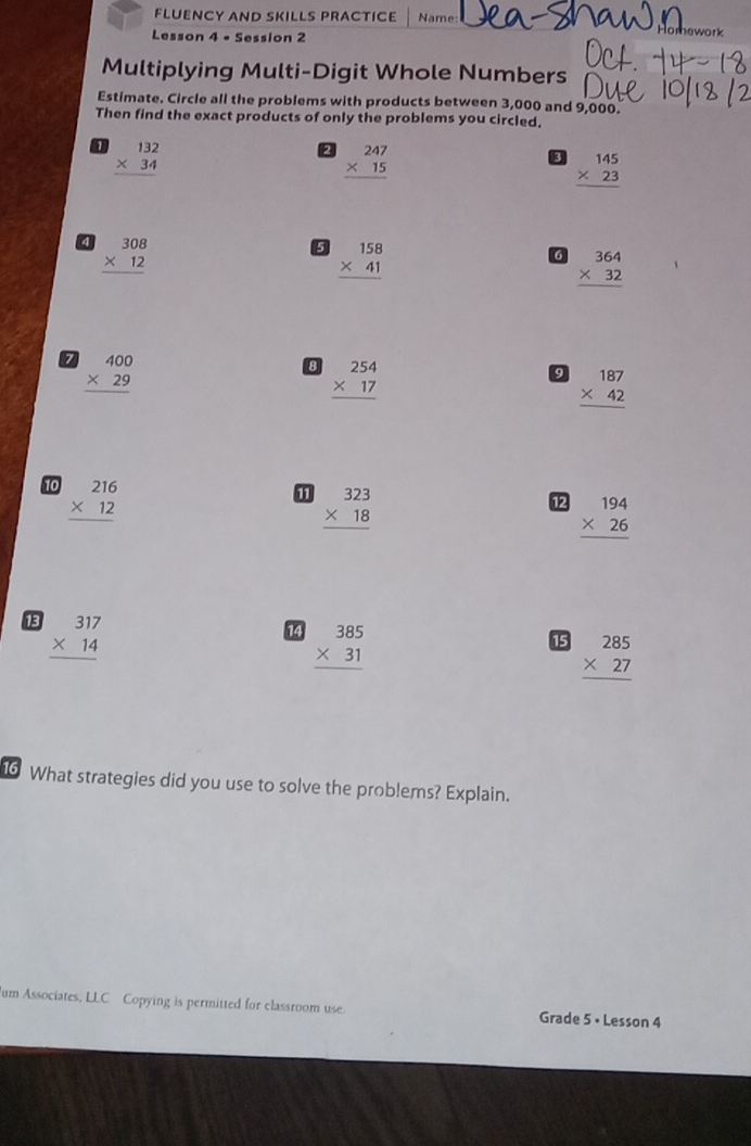 FLUENCY AND SKILLS PRACTICE Name: Homework 
Lesson 4 • Session 2 
Multiplying Multi-Digit Whole Numbers 
Estimate. Circle all the problems with products between 3,000 and 9,000. 
Then find the exact products of only the problems you circled. 
1 beginarrayr 132 * 34 hline endarray
2 beginarrayr 247 * 15 hline endarray
3 beginarrayr 145 * 23 hline endarray
beginarrayr 308 * 12 hline endarray
5 beginarrayr 158 * 41 hline endarray
6 beginarrayr 364 * 32 hline endarray
7 beginarrayr 400 * 29 hline endarray
8 beginarrayr 254 * 17 hline endarray
beginarrayr 187 * 42 hline endarray
10 beginarrayr 216 * 12 hline endarray
beginarrayr 323 * 18 hline endarray
12 beginarrayr 194 * 26 hline endarray
18 beginarrayr 317 * 14 hline endarray
14 beginarrayr 385 * 31 hline endarray
15 beginarrayr 285 * 27 hline endarray
16 What strategies did you use to solve the problems? Explain. 
um Associates, LLC Copying is permitted for classroom use Grade 5 • Lesson 4